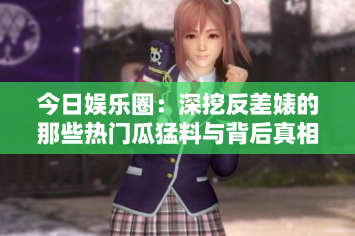 今日娱乐圈：深挖反差婊的那些热门瓜猛料与背后真相