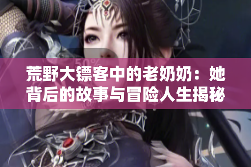 荒野大镖客中的老奶奶：她背后的故事与冒险人生揭秘