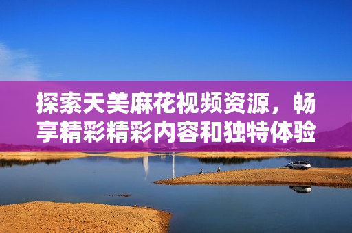 探索天美麻花视频资源，畅享精彩精彩内容和独特体验