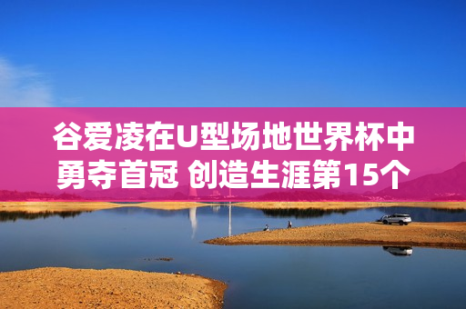 谷爱凌在U型场地世界杯中勇夺首冠 创造生涯第15个冠军辉煌