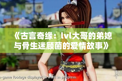 《古言奇缘：lvl大哥的弟媳与骨生迷顾菌的爱情故事》