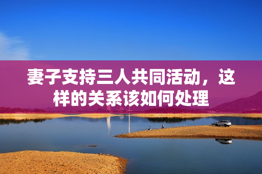 妻子支持三人共同活动，这样的关系该如何处理