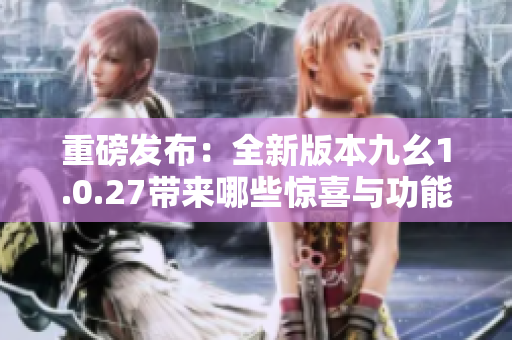 重磅发布：全新版本九幺1.0.27带来哪些惊喜与功能升级