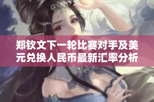 郑钦文下一轮比赛对手及美元兑换人民币最新汇率分析