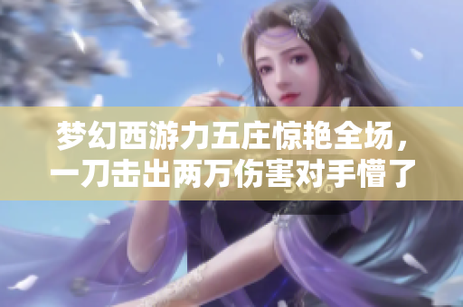 梦幻西游力五庄惊艳全场，一刀击出两万伤害对手懵了！