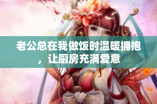 老公总在我做饭时温暖拥抱，让厨房充满爱意