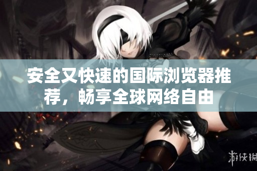安全又快速的国际浏览器推荐，畅享全球网络自由