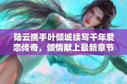 陆云携手叶倾城续写千年爱恋传奇，倾情献上最新章节解析