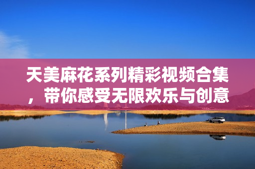 天美麻花系列精彩视频合集，带你感受无限欢乐与创意