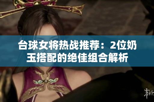 台球女将热战推荐：2位奶玉搭配的绝佳组合解析