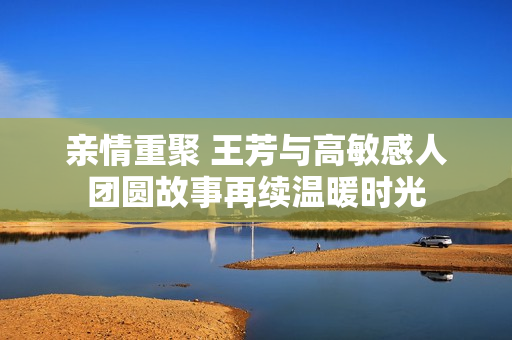 亲情重聚 王芳与高敏感人团圆故事再续温暖时光