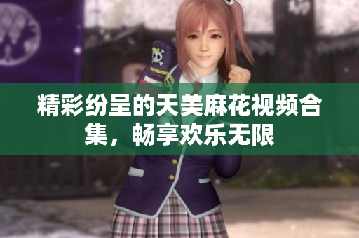 精彩纷呈的天美麻花视频合集，畅享欢乐无限