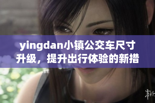 yingdan小镇公交车尺寸升级，提升出行体验的新措施
