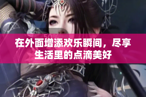 在外面增添欢乐瞬间，尽享生活里的点滴美好