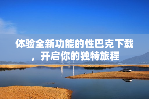 体验全新功能的性巴克下载，开启你的独特旅程