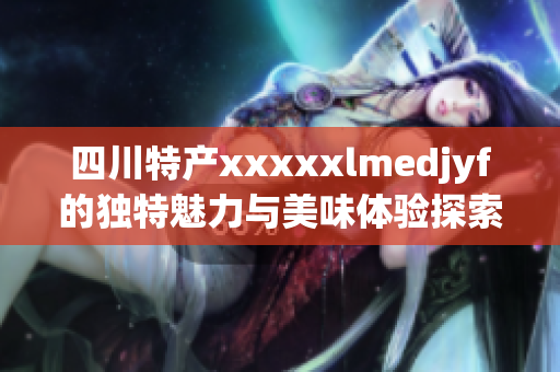 四川特产xxxxxlmedjyf的独特魅力与美味体验探索