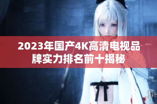 2023年国产4K高清电视品牌实力排名前十揭秘