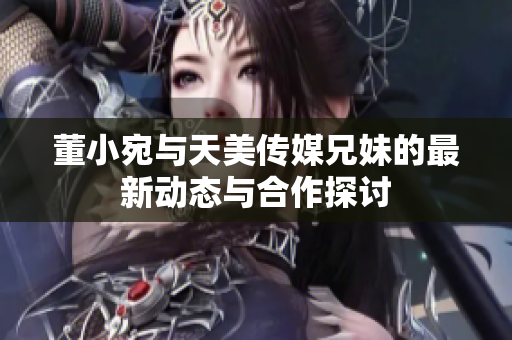 董小宛与天美传媒兄妹的最新动态与合作探讨