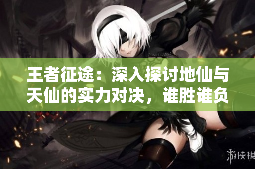 王者征途：深入探讨地仙与天仙的实力对决，谁胜谁负