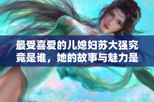最受喜爱的儿媳妇苏大强究竟是谁，她的故事与魅力是什么呢