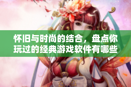 怀旧与时尚的结合，盘点你玩过的经典游戏软件有哪些