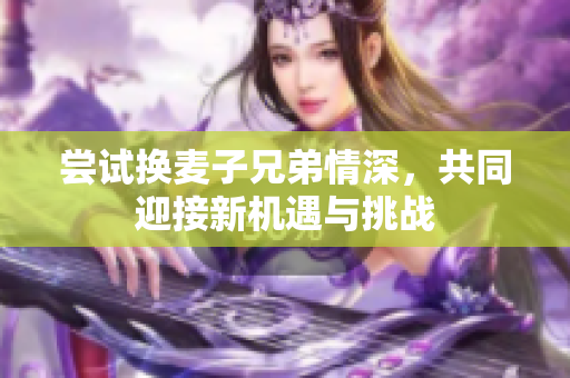 尝试换麦子兄弟情深，共同迎接新机遇与挑战