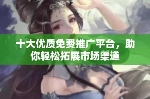 十大优质免费推广平台，助你轻松拓展市场渠道