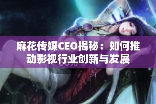 麻花传媒CEO揭秘：如何推动影视行业创新与发展