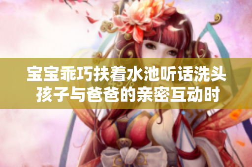 宝宝乖巧扶着水池听话洗头 孩子与爸爸的亲密互动时刻