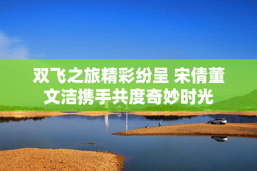 双飞之旅精彩纷呈 宋倩董文洁携手共度奇妙时光