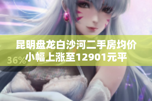 昆明盘龙白沙河二手房均价小幅上涨至12901元平