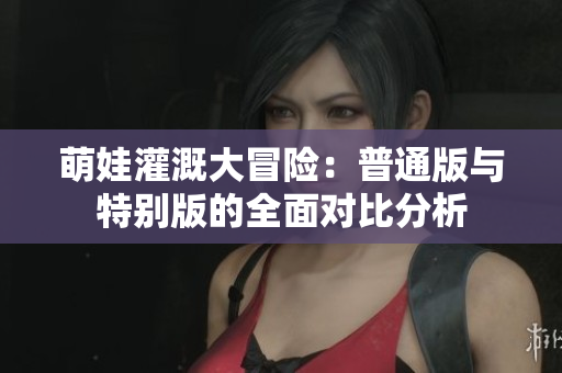 萌娃灌溉大冒险：普通版与特别版的全面对比分析