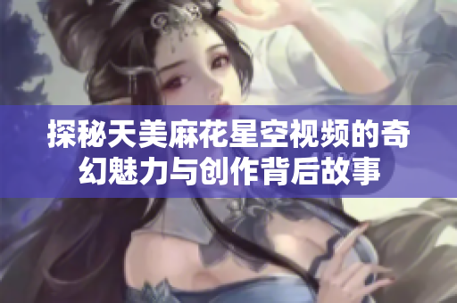 探秘天美麻花星空视频的奇幻魅力与创作背后故事