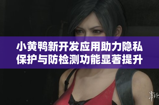 小黄鸭新开发应用助力隐私保护与防检测功能显著提升