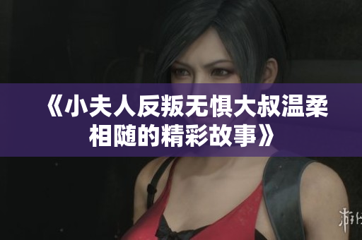 《小夫人反叛无惧大叔温柔相随的精彩故事》