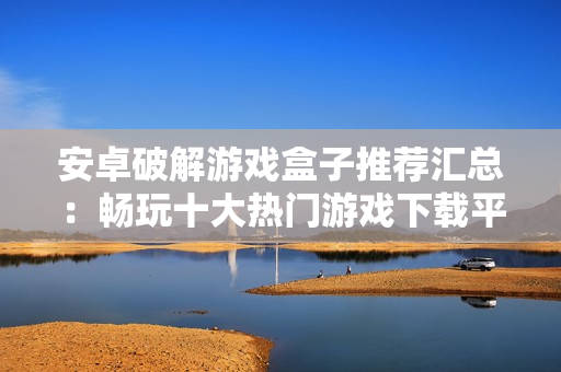 安卓破解游戏盒子推荐汇总：畅玩十大热门游戏下载平台