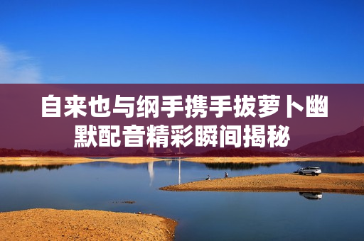 自来也与纲手携手拔萝卜幽默配音精彩瞬间揭秘