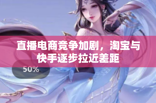 直播电商竞争加剧，淘宝与快手逐步拉近差距