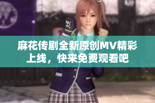 麻花传剧全新原创MV精彩上线，快来免费观看吧