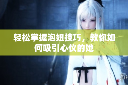 轻松掌握泡妞技巧，教你如何吸引心仪的她