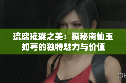 琉璃璀璨之美：探秘脔仙玉如萼的独特魅力与价值