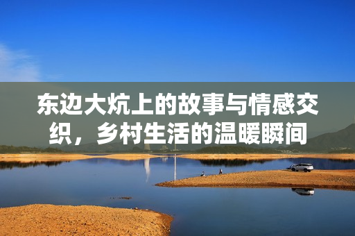 东边大炕上的故事与情感交织，乡村生活的温暖瞬间
