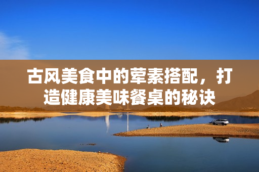 古风美食中的荤素搭配，打造健康美味餐桌的秘诀