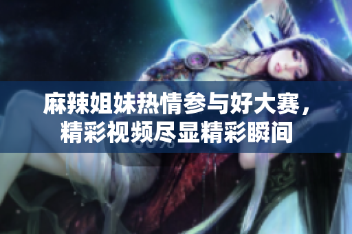 麻辣姐妹热情参与好大赛，精彩视频尽显精彩瞬间