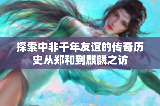 探索中非千年友谊的传奇历史从郑和到麒麟之访