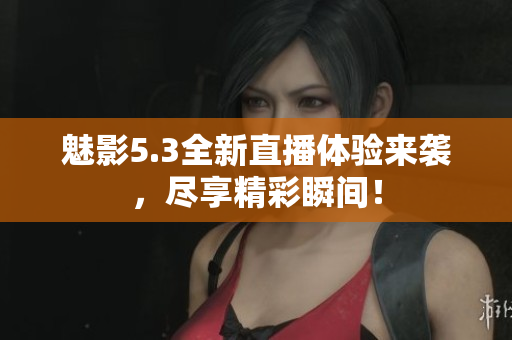 魅影5.3全新直播体验来袭，尽享精彩瞬间！