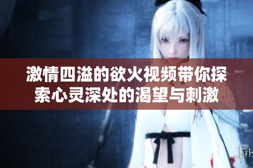 激情四溢的欲火视频带你探索心灵深处的渴望与刺激