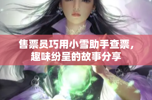 售票员巧用小雪助手查票，趣味纷呈的故事分享