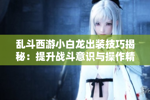 乱斗西游小白龙出装技巧揭秘：提升战斗意识与操作精度的方法