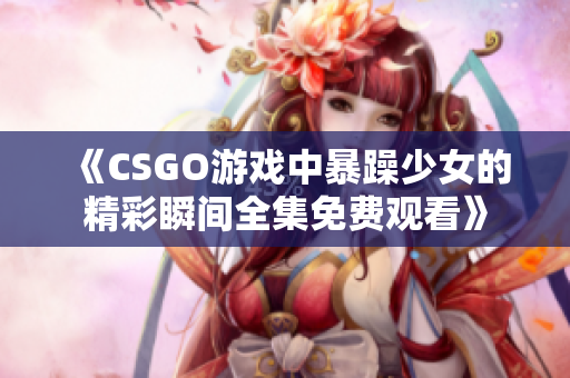 《CSGO游戏中暴躁少女的精彩瞬间全集免费观看》